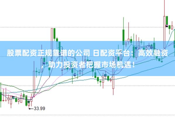 股票配资正规靠谱的公司 日配资平台：高效融资，助力投资者把握市场机遇！