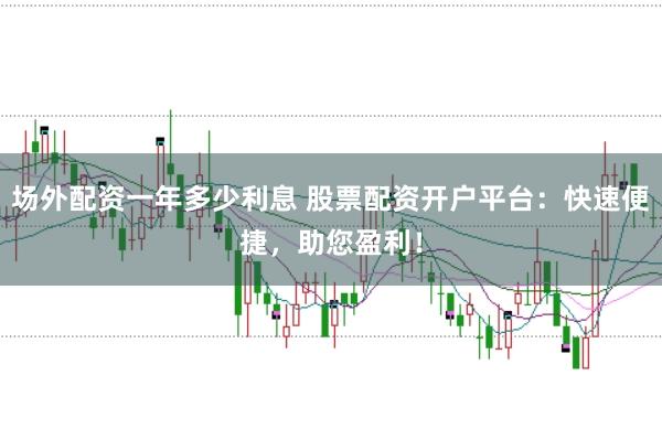 场外配资一年多少利息 股票配资开户平台：快速便捷，助您盈利！