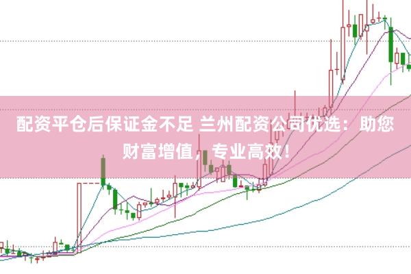 配资平仓后保证金不足 兰州配资公司优选：助您财富增值，专业高效！
