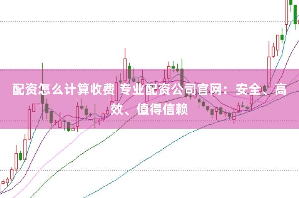 配资怎么计算收费 专业配资公司官网：安全、高效、值得信赖