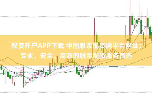 配资开户APP下载 中国股票配资网平台网址：专业、安全、高效的股票配资服务首选
