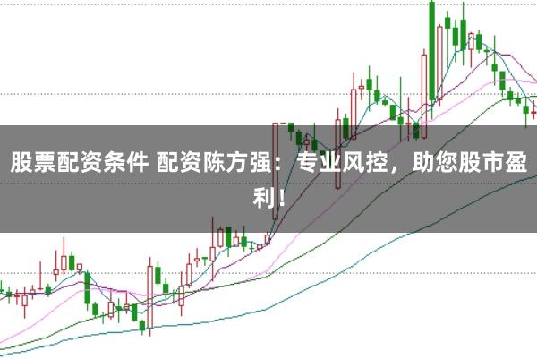 股票配资条件 配资陈方强：专业风控，助您股市盈利！