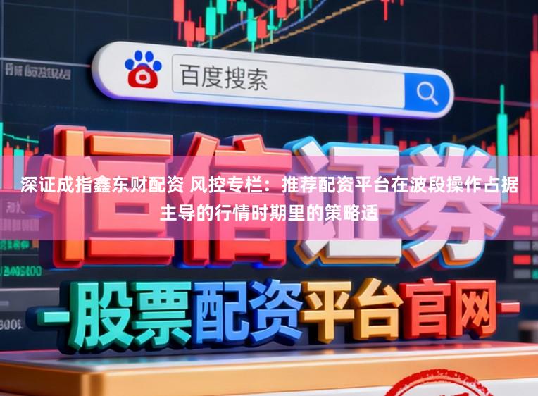 深证成指鑫东财配资 风控专栏：推荐配资平台在波段操作占据主导的行情时期里的策略适