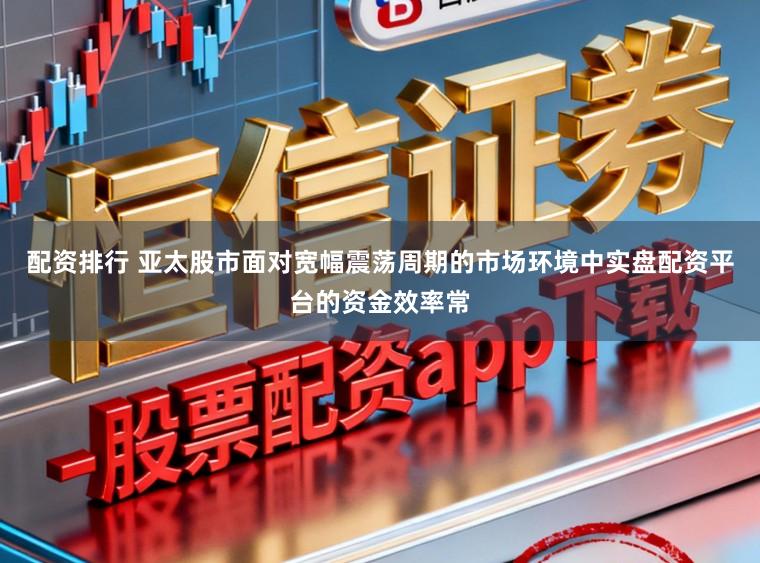 配资排行 亚太股市面对宽幅震荡周期的市场环境中实盘配资平台的资金效率常
