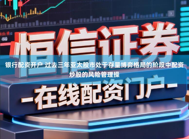 银行配资开户 过去三年亚太股市处于存量博弈格局的阶段中配资炒股的风险管理操